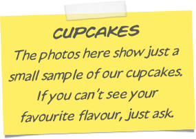 CUPCAKES
The photos here show just a small sample of our cupcakes. 
If you can’t see your 
favourite flavour, just ask.
